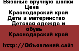 Вязаные вручную шапки › Цена ­ 600 - Краснодарский край Дети и материнство » Детская одежда и обувь   . Краснодарский край